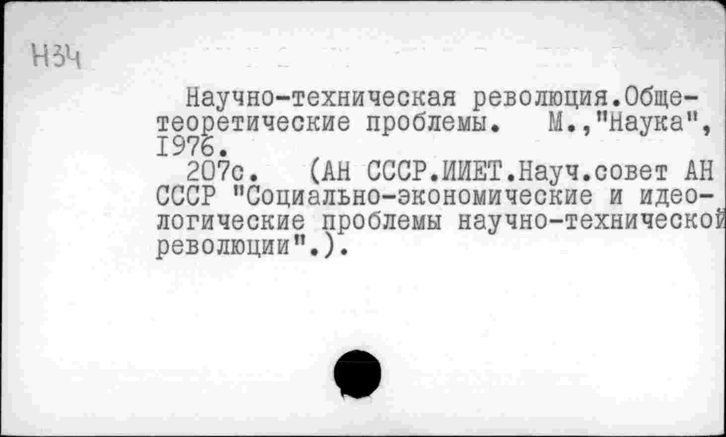 ﻿нзч
Научно-техническая революция.Общетеоретические проблемы. М.,"Наука",
2О7с. (АН СССР.ИИЕТ.Науч.совет АН СССР "Социально-экономические и идеологические проблемы научно-техническо: революции".).